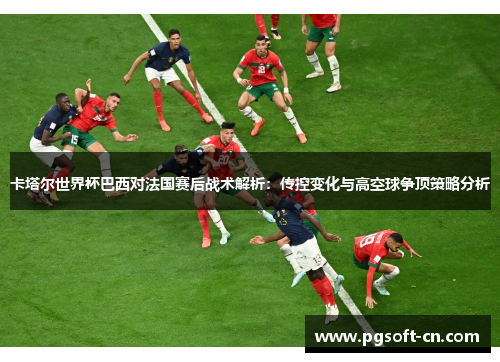 卡塔尔世界杯巴西对法国赛后战术解析：传控变化与高空球争顶策略分析