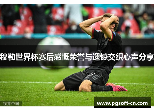 穆勒世界杯赛后感慨荣誉与遗憾交织心声分享
