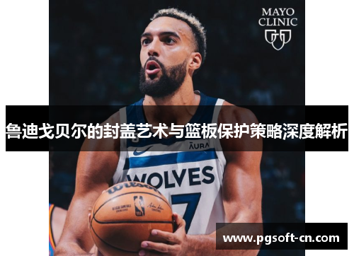鲁迪戈贝尔的封盖艺术与篮板保护策略深度解析