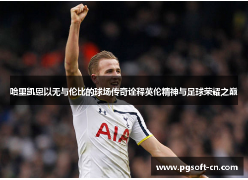 哈里凯恩以无与伦比的球场传奇诠释英伦精神与足球荣耀之巅