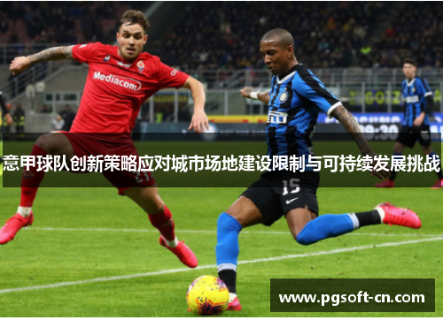 意甲球队创新策略应对城市场地建设限制与可持续发展挑战 意甲球队创新策略应对城市场地建设限制与可持续发展挑战